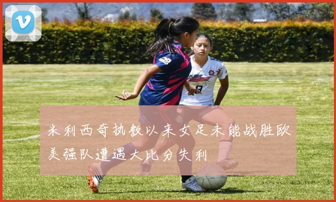 米利西奇执教以来女足未能战胜欧美强队遭遇大比分失利