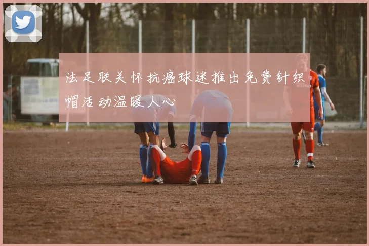 法足联关怀抗癌球迷推出免费针织帽活动温暖人心
