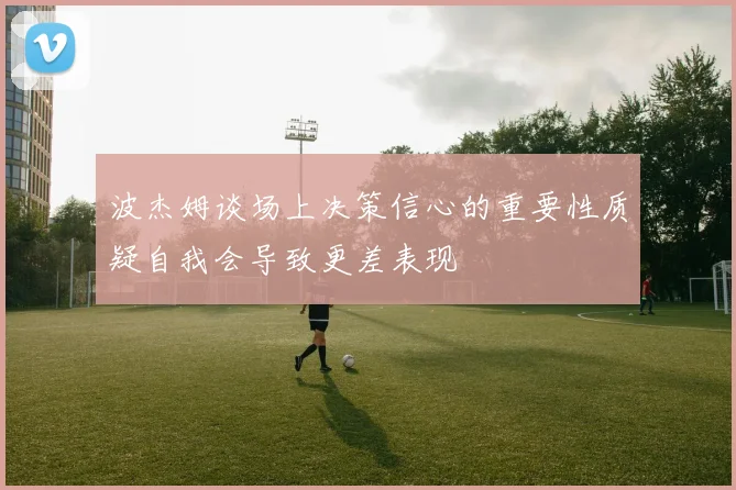 波杰姆谈场上决策信心的重要性质疑自我会导致更差表现