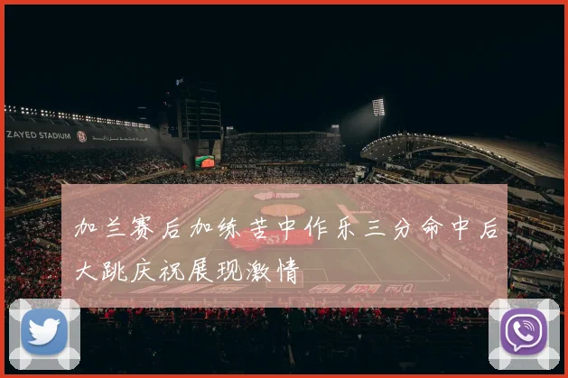加兰赛后加练苦中作乐三分命中后大跳庆祝展现激情