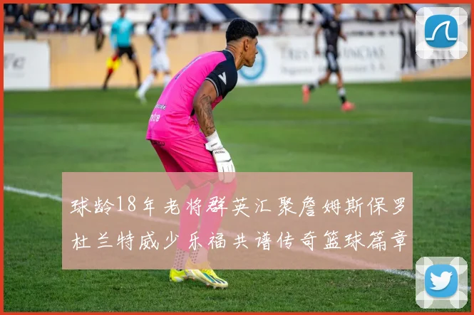 球龄18年老将群英汇聚詹姆斯保罗杜兰特威少乐福共谱传奇篮球篇章