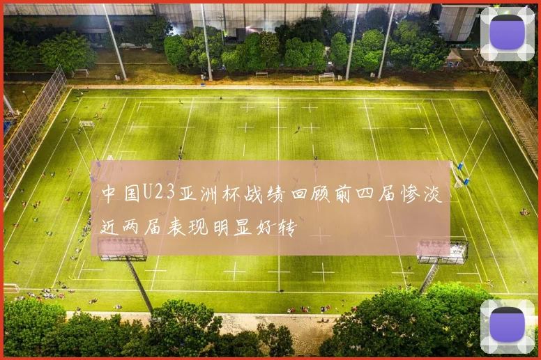 中国U23亚洲杯战绩回顾前四届惨淡近两届表现明显好转