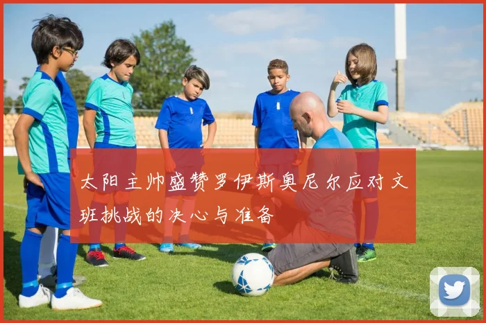 太阳主帅盛赞罗伊斯奥尼尔应对文班挑战的决心与准备