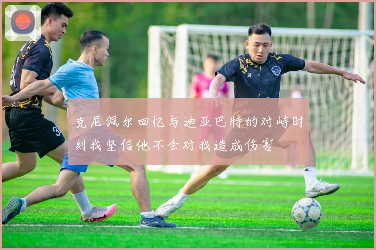 克尼佩尔回忆与迪亚巴特的对峙时刻我坚信他不会对我造成伤害