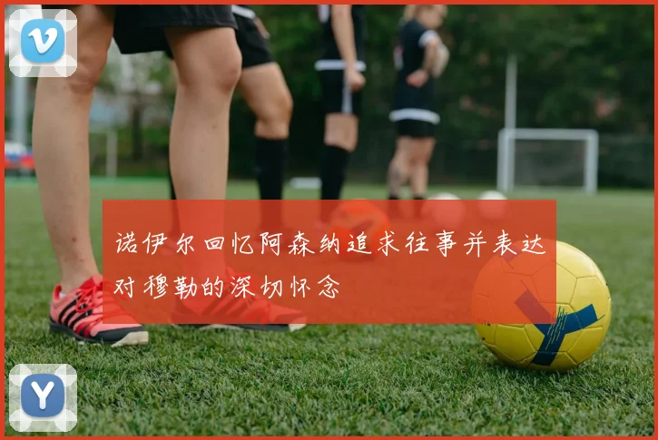 诺伊尔回忆阿森纳追求往事并表达对穆勒的深切怀念