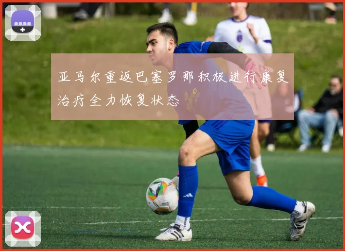 亚马尔重返巴塞罗那积极进行康复治疗全力恢复状态