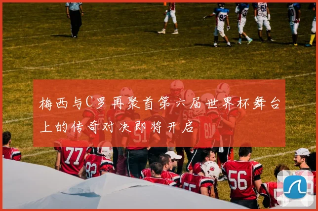 梅西与C罗再聚首第六届世界杯舞台上的传奇对决即将开启