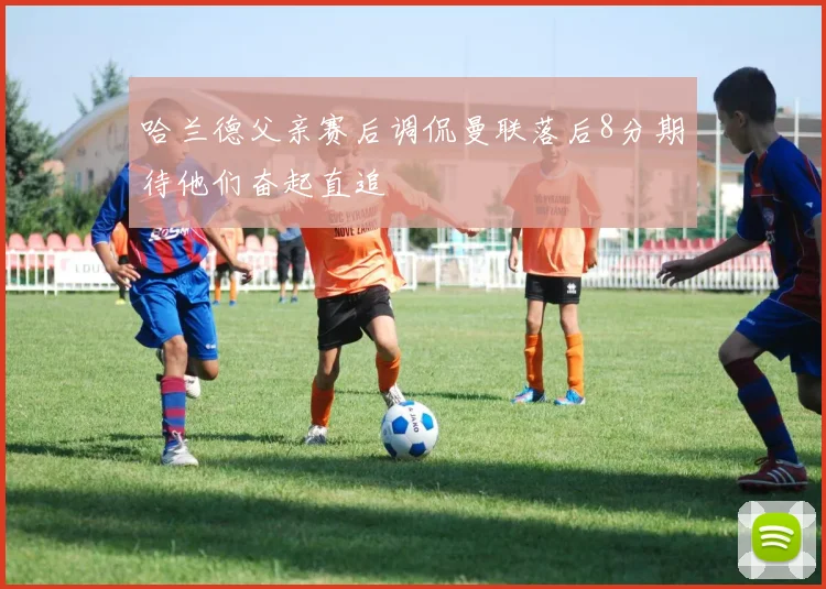 哈兰德父亲赛后调侃曼联落后8分期待他们奋起直追