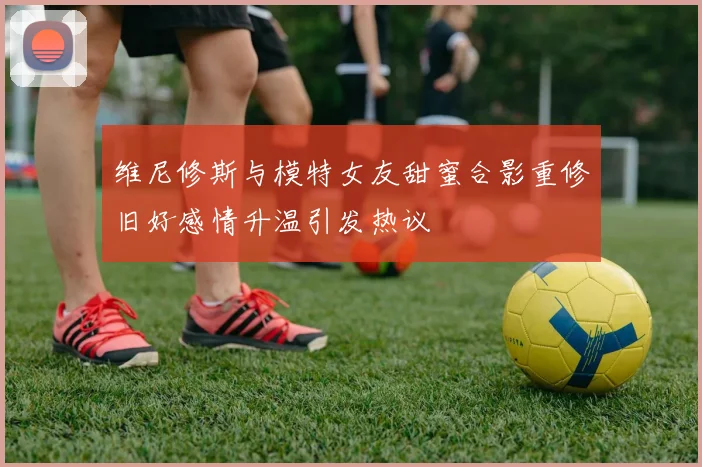 维尼修斯与模特女友甜蜜合影重修旧好感情升温引发热议