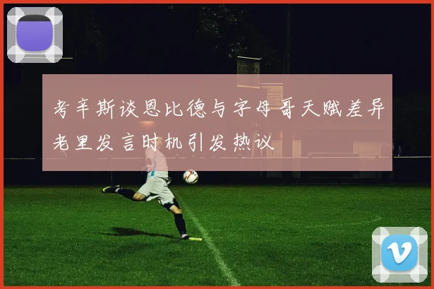 考辛斯谈恩比德与字母哥天赋差异老里发言时机引发热议