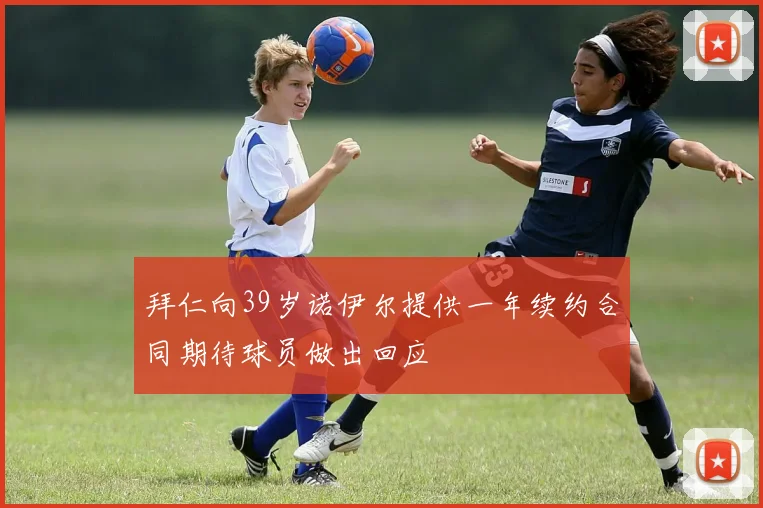 拜仁向39岁诺伊尔提供一年续约合同期待球员做出回应