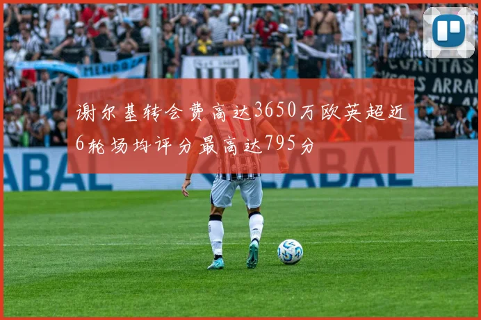谢尔基转会费高达3650万欧英超近6轮场均评分最高达795分
