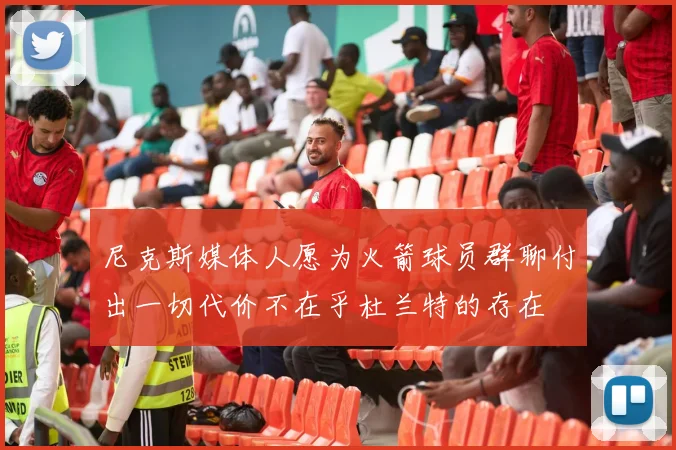 尼克斯媒体人愿为火箭球员群聊付出一切代价不在乎杜兰特的存在