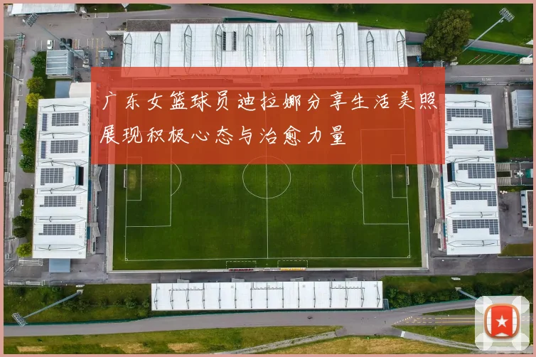 广东女篮球员迪拉娜分享生活美照展现积极心态与治愈力量
