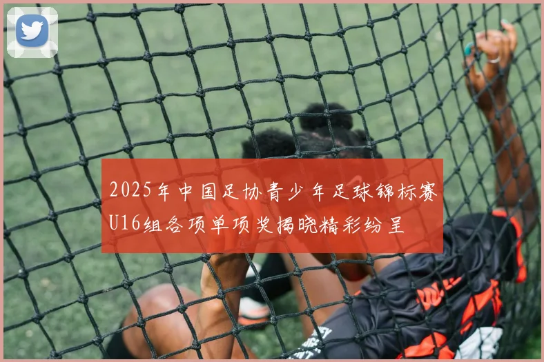 2025年中国足协青少年足球锦标赛U16组各项单项奖揭晓精彩纷呈