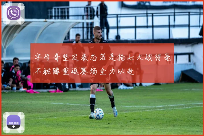 字母哥坚定表态若是抢七大战将毫不犹豫重返赛场全力以赴