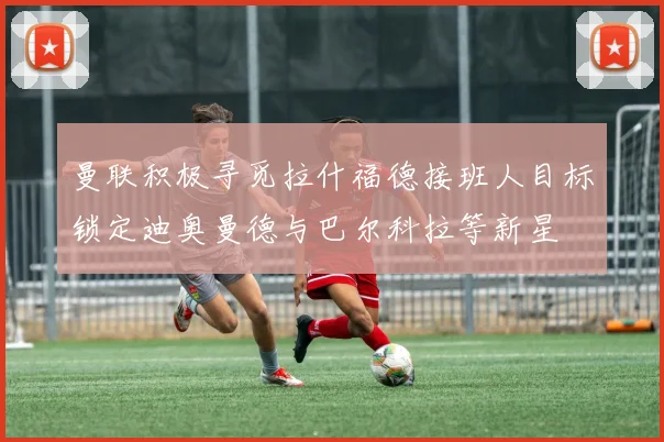 曼联积极寻觅拉什福德接班人目标锁定迪奥曼德与巴尔科拉等新星
