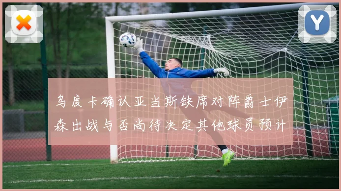 乌度卡确认亚当斯缺席对阵爵士伊森出战与否尚待决定其他球员预计均能参赛