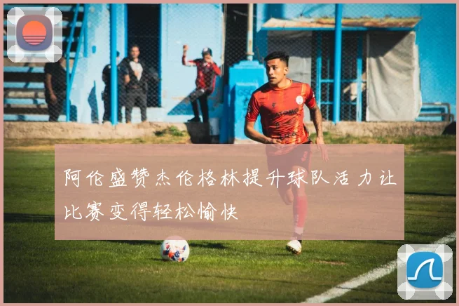 阿伦盛赞杰伦格林提升球队活力让比赛变得轻松愉快