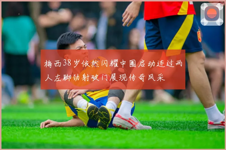 梅西38岁依然闪耀中圈启动连过两人左脚劲射破门展现传奇风采
