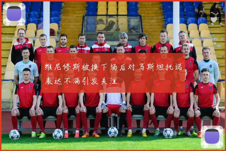 维尼修斯被换下场后对马斯坦托诺表达不满引发关注