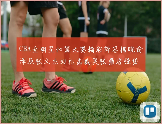 CBA全明星扣篮大赛精彩阵容揭晓俞泽辰张文杰刘礼嘉戴昊张鼎岩强势参赛