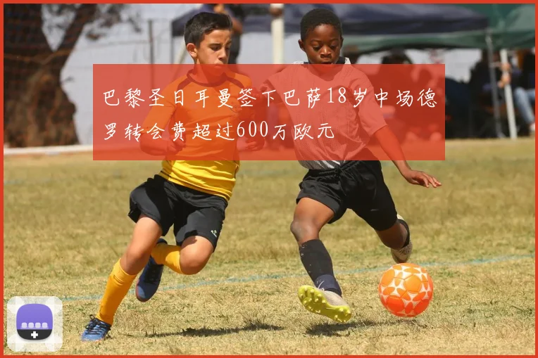 巴黎圣日耳曼签下巴萨18岁中场德罗转会费超过600万欧元