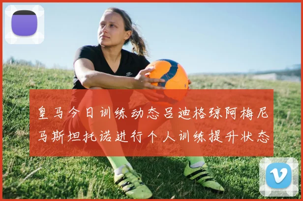 皇马今日训练动态吕迪格琼阿梅尼马斯坦托诺进行个人训练提升状态