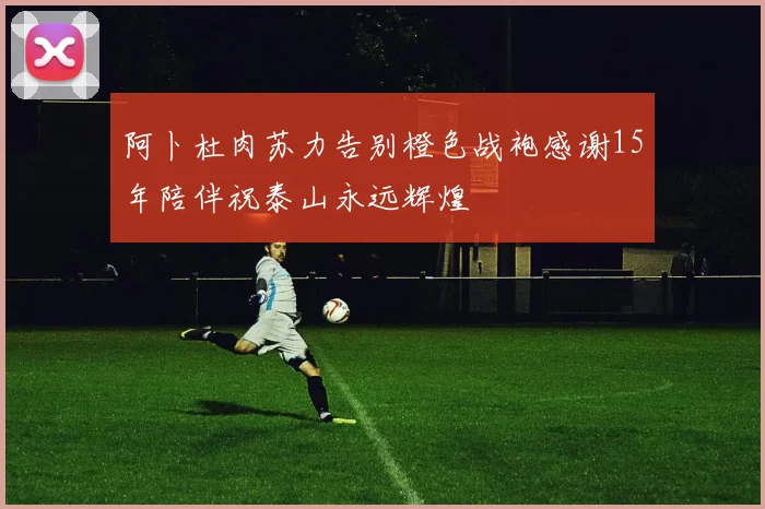 阿卜杜肉苏力告别橙色战袍感谢15年陪伴祝泰山永远辉煌