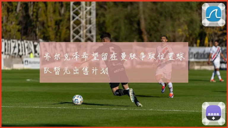 齐尔克泽希望留在曼联争取位置球队暂无出售计划