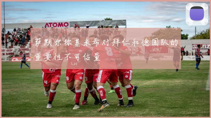 萨默尔称基米希对拜仁和德国队的重要性不可估量