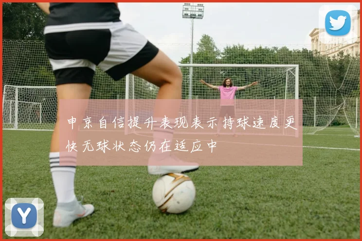 申京自信提升表现表示持球速度更快无球状态仍在适应中