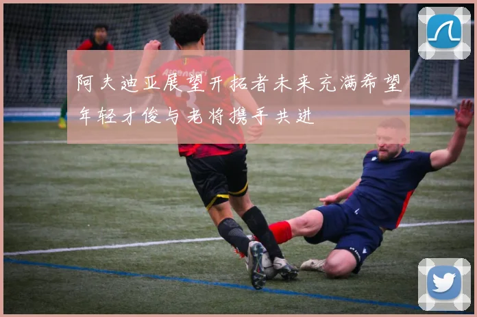 阿夫迪亚展望开拓者未来充满希望年轻才俊与老将携手共进