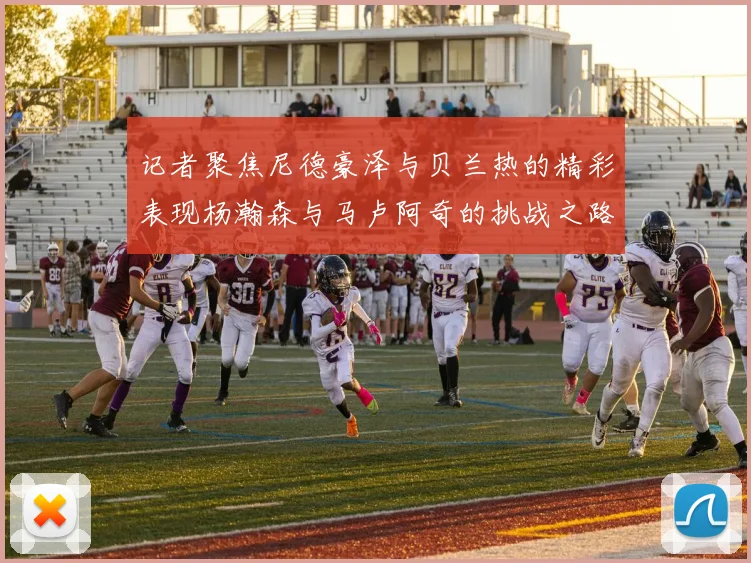 记者聚焦尼德豪泽与贝兰热的精彩表现杨瀚森与马卢阿奇的挑战之路依旧艰难