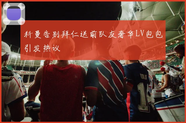 科曼告别拜仁送前队友奢华LV包包引发热议