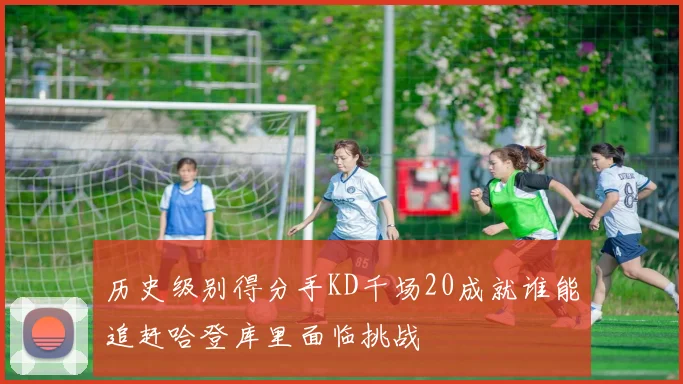 历史级别得分手KD千场20成就谁能追赶哈登库里面临挑战